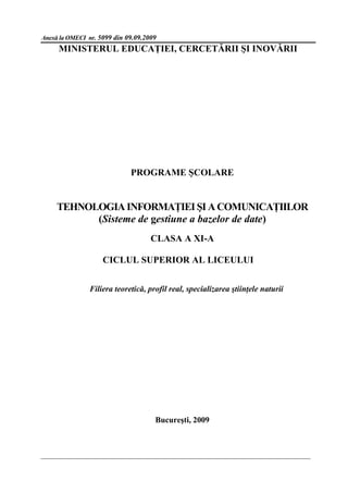 Anexă la OMECI nr. 5099 din 09.09.2009
     MINISTERUL EDUCAŢIEI, CERCETĂRII ŞI INOVĂRII




                             PROGRAME ŞCOLARE


     TEHNOLOGIA INFORMAŢIEI ŞI A COMUNICAŢIILOR
           (Sisteme de gestiune a bazelor de date)
                                    CLASA A XI-A

                    CICLUL SUPERIOR AL LICEULUI


               Filiera teoretică, profil real, specializarea ştiinţele naturii




                                     Bucureşti, 2009
 