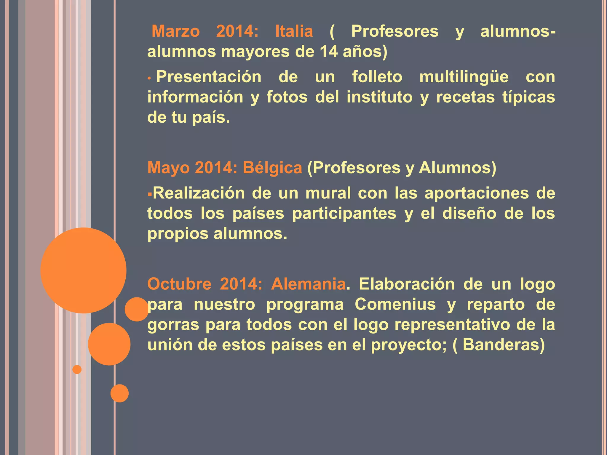 Marzo 2014: Italia ( Profesores y alumnosalumnos mayores de 14 años)
• Presentación de un folleto multilingüe con
información y fotos del instituto y recetas típicas
de tu país.
Mayo 2014: Bélgica (Profesores y Alumnos)
Realización de un mural con las aportaciones de
todos los países participantes y el diseño de los
propios alumnos.
Octubre 2014: Alemania. Elaboración de un logo
para nuestro programa Comenius y reparto de
gorras para todos con el logo representativo de la
unión de estos países en el proyecto; ( Banderas)

 