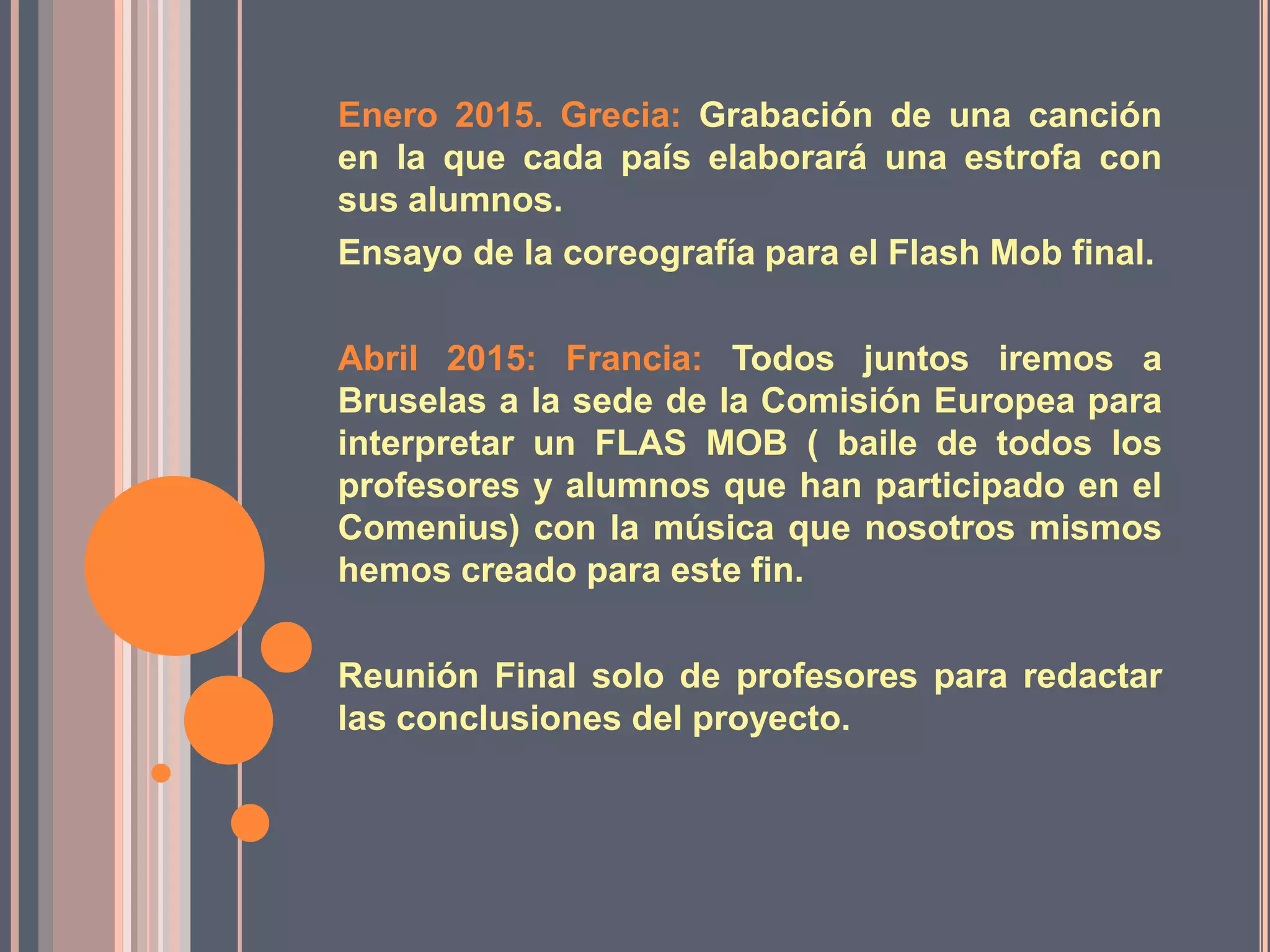 Enero 2015. Grecia: Grabación de una canción
en la que cada país elaborará una estrofa con
sus alumnos.
Ensayo de la coreografía para el Flash Mob final.
Abril 2015: Francia: Todos juntos iremos a
Bruselas a la sede de la Comisión Europea para
interpretar un FLAS MOB ( baile de todos los
profesores y alumnos que han participado en el
Comenius) con la música que nosotros mismos
hemos creado para este fin.

Reunión Final solo de profesores para redactar
las conclusiones del proyecto.

 