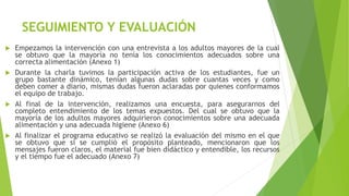 SEGUIMIENTO Y EVALUACIÓN
 Empezamos la intervención con una entrevista a los adultos mayores de la cual
se obtuvo que la mayoría no tenía los conocimientos adecuados sobre una
correcta alimentación (Anexo 1)
 Durante la charla tuvimos la participación activa de los estudiantes, fue un
grupo bastante dinámico, tenían algunas dudas sobre cuantas veces y como
deben comer a diario, mismas dudas fueron aclaradas por quienes conformamos
el equipo de trabajo.
 Al final de la intervención, realizamos una encuesta, para asegurarnos del
completo entendimiento de los temas expuestos. Del cual se obtuvo que la
mayoría de los adultos mayores adquirieron conocimientos sobre una adecuada
alimentación y una adecuada higiene (Anexo 6)
 Al finalizar el programa educativo se realizó la evaluación del mismo en el que
se obtuvo que si se cumplió el propósito planteado, mencionaron que los
mensajes fueron claros, el material fue bien didáctico y entendible, los recursos
y el tiempo fue el adecuado (Anexo 7)
 