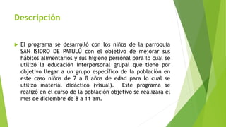 Descripción
 El programa se desarrolló con los niños de la parroquia
SAN ISIDRO DE PATULÚ con el objetivo de mejorar sus
hábitos alimentarios y sus higiene personal para lo cual se
utilizó la educación interpersonal grupal que tiene por
objetivo llegar a un grupo específico de la población en
este caso niños de 7 a 8 años de edad para lo cual se
utilizó material didáctico (visual). Este programa se
realizó en el curso de la población objetivo se realizara el
mes de diciembre de 8 a 11 am.
 