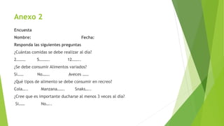 Anexo 2
Encuesta
Nombre: Fecha:
Responda las siguientes preguntas
¿Cuántas comidas se debe realizar al día?
2……… 5………. 12……..
¿Se debe consumir Alimentos variados?
Si…… No……. Aveces ……
¿Qué tipos de alimento se debe consumir en recreo?
Cola….. Manzana……. Snaks…..
¿Cree que es importante ducharse al menos 3 veces al día?
Si…… No…..
 