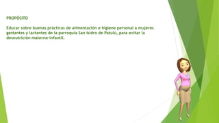PROPÓSITO
Educar sobre buenas prácticas de alimentación e higiene personal a mujeres
gestantes y lactantes de la parroquia San Isidro de Patulú, para evitar la
desnutrición materno-infantil.
 