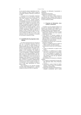 62 J. Garcés y E. Durá
tros de atención primaria, dependientes del Ser-
vicio Valenciano de Salud, creado al asumir la
Comunidad Autónoma Valenciana el INSALUD
en 1988.
La mayoría de las Comunidades Autónomas
han elaborado ya su Ley de Servicios Sociales,
como marco normativo de las actuaciones en
materia de Servicios Sociales Generales.
Concretamente, la Ley de Servicios Sociales de
la Comunidad Valenciana en su artículo cuarto,
propone que el ámbito de intervención de los
SS.SS. es la población en general y aquellos gru-
pos poblacionales necesitados a los cuales es ne-
cesario prestar una atención específica a fin de
conseguir el acceso normalizado al sistema de
servicios. Directamente, aunque la citada ley se
aprobó en 1989, no menciona como área de in-
tervención prioritaria la que se refiere a la aten-
ción de enfermos de SIDA. Por su parte, sí que
menciona el área de toxicomanías y la atención
de la juventud en situación de riesgo.
II. La planificación de programas comu-
nitarios
En el Plan Cuatrienal de Servicios Sociales de
1987 de la Comunidad Valenciana (P.E.V.II,
pág. 65), se opta por un sistema orientado a la
atención primaria bajo un criterio de universali-
dad por el cual teóricamente nadie queda exclui-
do de los programas básicos o generales que se
arbitren a nivel comunitario. Este modelo de
SS.SS. pivota en una red pública, descentralizada
a través de municipios o entidades supramunici-
pales como son las mancomunidades y que pre-
tende conseguir los objetivos de prevención, asis-
tencia y rehabilitación a través de una serie de
programas como alternativa a la institucionaliza-
ción. Programas que son ejecutados por equipos
Base de SS.SS. de naturaleza multiprofesional,
ubicados en sus respectivos centros sociales a ni-
vel comunitario o en sus unidades de trabajo so-
cial de zona según denominación de García
Herrero (1988).
Estos programas de los Servicios Sociales
Generales serían fundamentalmente, y aplicados
al grupo de enfermos de SIDA, los siguientes:
Programas de Información Asesoramiento y
Orientación
Programas de Convivencia
Programas de Cooperación Social
Vamos en este ensayo a intentar diseñar las
intervenciones que se podrían ofrecer desde los
programas comunitarios de Servicios Sociales en
el caso de enfermos de SIDA.
2.1. Programas de Información, Aseso-
ramiento y Orientación.
El objetivo de estos programas deberá ser la
prestación de información sobre derechos y re-
cursos sociales existentes sobre el SIDA. Las ac-
tividades concretas en estos programas serían:
La información individual y colectiva a los ciu-
dadanos tanto a grupos sanos como a aquellos
considerados de riesgo.
A nivel colectivo se realizarán campañas en
coordinación con centros de salud locales y/o
mancomunados y en conjunción con las cam-
pañas que realice a nivel nacional el Ministerio
de Sanidad y de Asuntos Sociales.
Los programas de educación para la salud debe-
rán tener en cuenta para:
a) Motivar a la población para que cambie sus
hábitos sexuales y de salud en general;
b) promocionar la salud como valor fundamen-
tal;
c) centrar la información en grupos de alto
riesgo; y
d) concienciar a la población que la solidari-
dad social y la participación de los ciudada-
nos en estos programas es condición sine
qua non; de otra forma la rehabilitación de
estos enfermos es poco más que imposible
(Estébanez, 1987).
Estos programas de información se difundirán
mediante:
a) Los medios de comunicación de masas (Bo-
letín Municipal, Radio, Prensa Municipal,
TV, etc.;
b) Información a grupos (Grupos de padres,
alumnos, jóvenes, grupos de toxicómanos,
hemofílicos, homosexuales);
c) Información individual (psicólogopaciente y
trabajador socialfamilia); aquí se podría
 