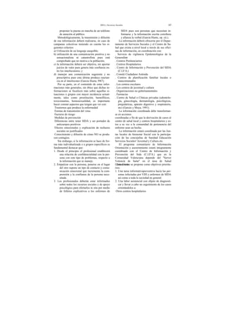 SIDA y Servicios Sociales 63
proponer la puesta en marcha de un teléfono
de atención al público.
Metodológicamente, la transmisión y difusión
de esa información deberá realizarse, en caso de
campanas colectivas teniendo en cuenta los si-
guientes criterios:
a) Utilización de un lenguaje asequible;
b) utilización de una comunicación positiva y no
sensacionalista ni catastrofista pues está
comprobado que no motiva a la población;
c) la información deberá ser objetiva, sin aportar
juicios de valor pues genera más confianza en-
tre los interlocutores; y
d) manejar una comunicación sugerente y no
prescriptiva pues esta última produce reactan-
cia en el interlocutor (García Huete, l987).
Por su parte, en el contenido de estas infor-
maciones más generales, sin óbice que dichas in-
formaciones se focalicen más sobre aquellas si-
tuaciones o grupos con mayor incidencia actual-
mente, tales como prostitución, hemofílicos,
toxicomanías, homosexualidad, es importante
hacer constar aspectos que tengan que ver con:
Trastornos que produce la enfermedad
Formas de transmisión del virus
Factores de riesgo
Medidas de prevención
Diferencias entre tener SIDA y ser portador de
anticuerpos positivos
Efectos emocionales y explicación de rechazos
sociales no justificados
Conocimiento y difusión de cómo NO se produ-
cen contagios.
Sin embargo, si la información se hace de for-
ma más individualizada o a grupos específicos es
fundamental destacar que:
1. Desde el principio el profesional establecerá
una relación de confidencialidad con la per-
sona con este tipo de problemas, respecto a
la información que se maneje.
2. Empatizar con la persona, ponerse en el lugar
del otro supone un tipo de contacto y comu-
nicación emocional que incrementa la com-
prensión y la confianza de la persona nece-
sitada.
3. Los profesionales deberán estar informados
sobre todos los recursos sociales y de apoyo
psicológico para ofertarlos in situ por medio
de folletos explicativos a los enfermos de
SIDA pues son personas que necesitan in-
formarse y la información escrita corrobora
y afianza la verbal (García Huete, op. cit.).
La información deberá ofrecerse por el Depar-
tamento de Servicios Sociales y el Centro de Sa-
lud que exista a nivel local a través de sus ofici-
nas de información, en coordinación con:
. Servicio de vigilancia Epidemiológica de la
Generalitat
. Centros Penitenciarios
. Centros Hospitalarios
. Centro de Información y Prevención del SIDA
(C.I.F.S.)
. Comité Ciudadano Antisida
. Centros de planificación familiar locales o
mancomunados
. Los centros escolares
. Los centros de juventud y cultura
. Organizaciones no gubernamentales
. Farmacias
. Centro de Salud o Clínicas privadas (odontolo-
gía, ginecología, dermatología, psicológicas,
psiquiátricas, aparato digestivo y respiratorio,
etc) (Garcés y Moya, 1991).
La información coordinada debe transformar-
se en acciones
coordinadas a fin de que la derivación de casos al
centro de salud local y centros hospitalarios y es-
tos a su vez a la comunidad de pertenencia del
enfermo sean un hecho.
La información estará coordinada por las Jun-
tas locales de bienestar Social con la participa-
ción de las concejalías de Sanidad Educación
Servicios Sociales! Juventud y Cultura etc.
El programa comunitario de Información
Orientación y asesoramiento estará integramente
coordinado con el Centro de Información y
Prevención del Sida (C.I.P.S.) que en la
Comunidad Valenciana depende del "Servei
Valencià de Salut" en el área de Salud
Comunitaria.Este Centro se propone como objetivos priorita-
rios:
1. Una tarea informativapreventiva hacia las per-
sonas infectadas por VIH y enfermos de SIDA
así como a toda la sociedad en general.
2. Una labor asistencial con objeto de diagnosti-
car y llevar a cabo un seguimiento de los casos
orientándolos a:
Otros centros hospitalarios
 