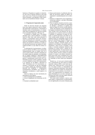 SIDA y Servicios Sociales 65
Sanitaria en Hospitales de agudos) ni domicilia-
rio, por la que la atención sanitaria se hace para
estos casos en los "Centros de recogida para en-
fermos terminales", que dependen o están concer-
tados con la Consellería de Sanitat i Consum.
2.3. Programas de Cooperación social.
Desde los Servicios Sociales este programa
tiene como objetivo potenciar la vida en comuni-
dad propiciando la participación y fomentando la
iniciativa social, el asociacionismo y el volunta-
riado (Plan de Ordenación de Servicios Sociales
de la Comunidad Valenciana. 1990; pág. 65).
El programa va dirigido tanto a los propios
afectados como a toda la población y el Equipo
Social de Base tiene como tareas primarias el
fomento y asesoramiento técnico del asociacio-
nismo la promoción de la autoayuda y la organi-
zación de coordinadores sociales y comisiones de
defensa que penetren lo suficiente en el tejido so-
cial para que las personas que padecen la enfer-
medad del SIDA no sean objeto de rechazo so-
cial.
La participación el asociacionismo y la defen-
sa de los enfermos de SIDA se está construyendo
fundamentalmente tanto en España como en el
resto de países desde la iniciativa espontánea de
los propios grupos de afectados. Los denomina-
dos en España COMITES O MOVIMIENTOS
CIUDADANOS ANTISIDA vertebran la partici-
pación y sensibilización social acerca de la en-
fermedad El primer Comité Ciudadano Antisida
se crea en Madrid en el ano 1984 y posteriormen-
te le siguieron los de Bilbao y Barcelona en
1987. Actualmente son 23 los movimientos, co-
misiones o asociaciones las que hay registradas
en el estado español que conforman la FEDE-
RACION DE COMITES Y COMISIONES
CIUDADANAS ANTISIDA cuya filosofía es
claramente reivindicativa y social respecto a la
epidemia.
Entre los objetivos de estos movimientos de
participación social figuran:
1. Evitar la propagación de la epidemia.
2. Evitar la marginación de las personas con SI-
DA
3. Fomentar la solidaridad social
4. Educar positivamente a la población sobre me-
didas de prevención cambio de hábitos etc.
respetando la autodeterminación de los indivi-
duos.
5. Informar en colaboración con los organismos e
instituciones públicas y privadas relacionadas
con la enfermedad
6. Poner en marcha e incentivar servicios y recur-
sos que cubran todo el abanico de necesidades
de afectados y portadores en aquellas áreas
donde no llegan los servicios sociales públicos.
Dentro del programa la tarea fundamental de
los Equipos de atención básica en materia de ser-
vicios sociales será la de potenciar este tipo de
asociaciones en el contexto social de su practica
y posibilitar el surgimiento de grupos de auto-
ayuda. La práctica preventiva que desde los ser-
vicios sociales puede realizarse en este tipo de
epidemia desde las comunidades rurales ha sido
puesta de manifiesto por Rounds (1988) por me-
dio de su ensayo "Responding to AIDS: rural
community strategies". Rounds propone que la
epidemia se ha extendido a las grandes áreas me-
tropolitanas y antes de que se extrapole a áreas
rurales es necesario programas educativos que
posibiliten un control social y sanitario de las
personas diagnosticadas. El inconveniente inclu-
so para nuestro país es que muchas áreas rurales
no tienen todavía servicios sociales de atención
primaria. Se suman a este defecto estructural as-
pectos éticos tales como el problema de la confi-
dencialidad y el anonimato, mucho mas difícil de
ser controlado en áreas rurales que metropolita-
nas.
Rounds (op. cit.) cree que la solución podría
ser la estructuración de unas fuerzas de trabajo
especiales contra el SIDA a nivel local que de-
nomina como "AIDS task force" a fin de movili-
zar a los grupos sociales e ir desarrollando una
respuesta comunitaria planificada. Dicha planifi-
cación implicaría a los medios de comunicación,
al personal de la red sanitaria y de servicios so-
ciales, a las organizaciones de voluntarios, reli-
giosas filantrópicas etc, así como a personas sig-
nificativas del medio social que tengan influencia
y credibilidad en esa comunidad.
Del mismo modo coordinar y motivar a per-
sonas grupos y organizaciones no gubernamenta-
les con significación en la acción voluntaria, para
 