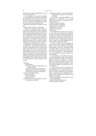 66 J. Garcés y E. Durá
correlacionar su ayuda y participación en el caso
de este tipo de enfermos.
Las experiencias sobre acciones voluntarias
en enfermos de SIDA en España no están todavía
tan desarrolladas como en otros países. En el Re-
ino Unido existen aproximadamente veinte aso-
ciaciones o agencias de voluntariado que colabo-
ran en dos tareas básicas (Farthing, 1988):
. Proporcionar ayuda directa a personas con SI-
DA
. Informar alertar y educar a la Comunidad
También se encargan de ofrecer servicios a
las personas que son diagnosticadas de SIDA; en
primer lugar sobresalen las ayudas telefónicas
donde se informa individualmente de tales servi-
cios asistencia publicaciones métodos de transmi-
sión, tratamientos etc. Por otro lado existen gru-
pos de apoyo emocional mediante "Buddyinf" o
asignación de un compañero voluntario (previa-
mente seleccionado) por un período de tiempo
indefinido ante la demanda de apoyo afectivo y
ayuda practica de cualquier persona con SIDA.
Experiencias más sofisticadas podemos im-
portar de EE.UU., concretamente de San Francis-
co (Kirsch, 1988) donde la acción voluntaria esta
vigente desde 1981 pero con acuerdos contrac-
tuales importantes con los servicios sociales y de
salud pública de esta ciudad. Así son las asocia-
ciones de voluntariosas los que desarrollan la in-
fraestructura asistencial y educativa por medio de
fondos proporcionados sobre todo por las institu-
ciones públicas de la ciudad. A nivel de ejemplo
la "AIDS Foundation de San Franscisco" se en-
carga de:
1. Educación
Linea telefónica
Campanas educativas en mass media y pu-
blicidad estática
Relaciones con medios de comunicación
Difusión por medio de libros, manuales etc
Organización de congresos conferencias.
2. Servicios orientados al cliente
Banco de alimentos
Alojamiento temporal
Servicios Sociales
3. Participación en la política publica a nivel lo-
cal, autonómico y nacional.
4. Recogida de fondos a nivel individual dona-
ciones privadas, empresarial y de institucio-
nes públicas.
Por su parte, la SHANTI PROJECT, otra
organización de voluntariado en esa misma
ciudad destina su trabajo a la consecución de los
siguientes objetivos:
Programas de apoyo emocional
Apoyo psicológico en hospitales
Programas en y para residencias
Programas de convivencia
Información y educación
Apoyo social
No desarrollaremos cada uno de estos objeti-
vos, pero quizá es conveniente hacer mención al
de apoyo social porque experiencias paralelas se
han puesto en marcha en nuestro país, aunque no
concretamente con enfermos de SIDA sino con
pacientes de cáncer, enfermedad esta que,desde
hace ya tiempo viene siendo estudiada desde un
prisma bio-psico-social (Durá, 1990).
En efecto, considero de suma importancia la
creación de los grupos de apoyo social para este
tipo de enfermos que necesitan no sólo ayudas
institucionales de todo tipo, organizadas desde
los Equipos Base de Servicios Sociales y los
Centros de Salud de atención primaria, sino tam-
bién sentirse integrados, o, más precisamente,
con un sentimiento de conexión al grupo y sus
redes primarias.
Las previsibles pero incontroladas consecuen-
cias de estigmatización social, que una persona
diagnosticada de SIDA soporta en el medio hos-
pitalario y cuando es reinstalado en su medio,
hacen preciso orquestar grupos de apoyo social
donde intervengan psicólogos trabajadores socia-
les afectados y grupos de voluntarios de ese me-
dio comunitario.
Es más, el apoyo social se convierte en un
arma importante cuando el medio familiar de la
persona afectada o en su defecto 5US redes pri-
marias de relación interpersonal, quedan deterio-
radas a consecuencia de la enfermedad. Katz y
Bender, (1976) señalaban las características que
dorsalizan estos grupos:
Facilitan la interacción, social caraacara a través
de un grupo pequeño.
Enfatizan la participación personal.
Tienen un carácter voluntario.
 