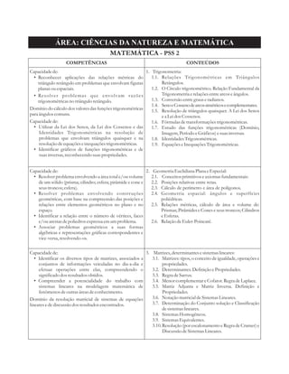 ÁREA: CIÊNCIAS DA NATUREZA E MATEMÁTICA 
MATEMÁTICA - PSS 2 
COMPETÊNCIAS CONTEÚDOS 
Capacidade de: 
• Reconhecer aplicações das relações métricas do 
triângulo retângulo em problemas que envolvam figuras 
planas ou espaciais. 
• Resolver problemas que envolvam razões 
trigonométricas no triângulo retângulo. 
Domínio do cálculo dos valores das funções trigonométricas 
para ângulos comuns. 
Capacidade de: 
• Utilizar da Lei dos Senos, da Lei dos Cossenos e das 
Identidades Trigonométricas na resolução de 
problemas que envolvam triângulos quaisquer e na 
resolução de equações e inequações trigonométricas. 
• Identificar gráficos de funções trigonométricas e de 
suas inversas, reconhecendo suas propriedades. 
1. Trigonometria: 
1.1. Relações Trigonométricas em Triângulos 
Retângulos. 
1.2. O Círculo trigonométrico. Relação Fundamental da 
Trigonometria e relações entre arcos e ângulos. 
1.3. Conversão entre graus e radianos. 
1.4. Seno e Cosseno de arcos simétricos e complementares. 
1.5. Resolução de triângulos quaisquer. A Lei dos Senos 
e a Lei dos Cossenos. 
1.6. Fórmulas de transformações trigonométricas. 
1.7. Estudo das funções trigonométricas (Domínio, 
Imagem, Período e Gráficos) e suas inversas. 
1.8. Identidades Trigonométricas. 
1.9. Equações e Inequações Trigonométricas. 
Capacidade de: 
• Resolver problema envolvendo a área total e/ou volume 
de um sólido (prisma; cilindro; esfera; pirâmide e cone e 
seus troncos; esfera). 
• Resolver problemas envolvendo construções 
geométricas, com base na compreensão das posições e 
relações entre elementos geométricos no plano e no 
espaço. 
• Identificar a relação entre o número de vértices, faces 
e/ou arestas de poliedros expressa em um problema. 
• Associar problemas geométricos a suas formas 
algébricas e representações gráficas correspondentes e 
vice-versa, resolvendo-os. 
2. Geometria Euclidiana Plana e Especial: 
2.1. Conceitos primitivos e axiomas fundamentais: 
2.2. Posições relativas entre retas. 
2.3. Cálculo de perímetro e área de polígonos. 
2.4. Geometria espacial: ângulos e superfícies 
poliédricas. 
2.5. Relações métricas, cálculo de área e volume de: 
Prismas; Pirâmides e Cones e seus troncos; Cilindros 
e Esferas. 
2.6. Relação de Euler-Poincaré. 
Capacidade de: 
• Identificar os diversos tipos de matrizes, associados a 
conjuntos de informações veiculadas no dia-a-dia e 
efetuar operações entre elas, compreendendo o 
significado dos resultados obtidos. 
• Compreender a potencialidade do trabalho com 
sistemas lineares na modelagem matemática de 
fenômenos de outras áreas de conhecimento. 
Domínio da resolução matricial de sistemas de equações 
lineares e de discussão dos resultados encontrados. 
3. Matrizes, determinantes e sistemas lineares: 
3.1. Matrizes: tipos, o conceito de igualdade, operações e 
propriedades. 
3.2. Determinantes. Definição e Propriedades. 
3.3. Regra de Sarrus. 
3.4. Menor complementar e Cofator. Regra de Laplace. 
3.5. Matriz Adjunta e Matriz Inversa. Definição e 
Propriedades. 
3.6. Notação matricial de Sistemas Lineares. 
3.7. Determinação do Conjunto solução e Classificação 
de sistemas lineares. 
3.8. Sistemas Homogêneos. 
3.9. Sistemas Equivalentes. 
3.10.Resolução (por escalonamento e Regra de Cramer) e 
Discussão de Sistemas Lineares. 
 