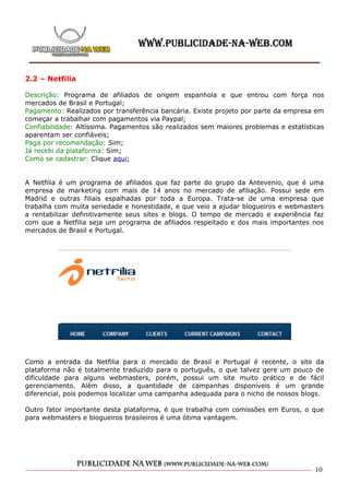 2.2 – Netfilia

Descrição: Programa de afiliados de origem espanhola e que entrou com força nos
mercados de Brasil e Portugal;
Pagamento: Realizados por transferência bancária. Existe projeto por parte da empresa em
começar a trabalhar com pagamentos via Paypal;
Confiabilidade: Altíssima. Pagamentos são realizados sem maiores problemas e estatísticas
aparentam ser confiáveis;
Paga por recomendação: Sim;
Já recebi da plataforma: Sim;
Como se cadastrar: Clique aqui;


A Netfilia é um programa de afiliados que faz parte do grupo da Antevenio, que é uma
empresa de marketing com mais de 14 anos no mercado de afiliação. Possui sede em
Madrid e outras filiais espalhadas por toda a Europa. Trata-se de uma empresa que
trabalha com muita seriedade e honestidade, e que veio a ajudar blogueiros e webmasters
a rentabilizar definitivamente seus sites e blogs. O tempo de mercado e experiência faz
com que a Netfilia seja um programa de afiliados respeitado e dos mais importantes nos
mercados de Brasil e Portugal.




Como a entrada da Netfilia para o mercado de Brasil e Portugal é recente, o site da
plataforma não é totalmente traduzido para o português, o que talvez gere um pouco de
dificuldade para alguns webmasters, porém, possui um site muito prático e de fácil
gerenciamento. Além disso, a quantidade de campanhas disponíveis é um grande
diferencial, pois podemos localizar uma campanha adequada para o nicho de nossos blogs.

Outro fator importante desta plataforma, é que trabalha com comissões em Euros, o que
para webmasters e blogueiros brasileiros é uma ótima vantagem.




                                                                                      10
 