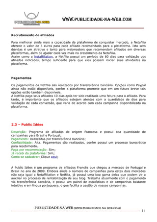Recrutamento de afiliados

Para melhorar ainda mais a capacidade da plataforma de conquistar mercado, a Netafilia
oferece o valor de 3 euros para cada afiliado recomendado para a plataforma. Isto sem
dúvidas é um atrativo e tanto para webmasters que recomendam afiliados em diversas
plataformas, além de ajudar cada vez mais no crescimento da Netafilia.
Assim como a Netaffiliation, a Netfilia possui um período de 60 dias para validação dos
afiliados indicados, tempo suficiente para que eles possam iniciar suas atividades na
plataforma.



Pagamentos

Os pagamentos da Netfilia são realizados por transferência bancária. Opções como Paypal
ainda não estão disponíveis, porém a plataforma promete que em um futuro breve tais
opções estão também disponíveis.
A Netfilia paga seus afiliados 10 dias após ter sido realizada uma fatura para o afiliado. Para
tanto, é importante que os afiliados estejam atentos com a quantidade de dias para
validação de cada conversão, que varia de acordo com cada campanha disponibilizada na
plataforma.




2.3 – Public Idées

Descrição: Programa de afiliados de origem Francesa e possui boa quantidade de
campanhas para Brasil e Portugal;
Pagamento: Realizados por transferência bancária;
Confiabilidade: Alta. Pagamentos são realizados, porém possui um processo burocrático
para recebimento.
Paga por recomendação: Sim;
Já recebi da plataforma: Sim;
Como se cadastrar: Clique aqui;


A Public Idées é um programa de afiliados Francês que chegou a mercado de Portugal e
Brasil no ano de 2009. Embora ainda o número de campanhas para estes dois mercados
não seja igual a Netaffiliation e Netfilia, já possui uma boa gama delas que podem vir a
auxiliar no processo de rentabilização de seu blog. Trabalha atualmente com o pagamento
via transferência bancária, e possui um painel de estatísticas e de campanhas bastante
intuitivo e em língua portuguesa, o que facilita a gestão de nossas campanhas.




                                                                                            11
 