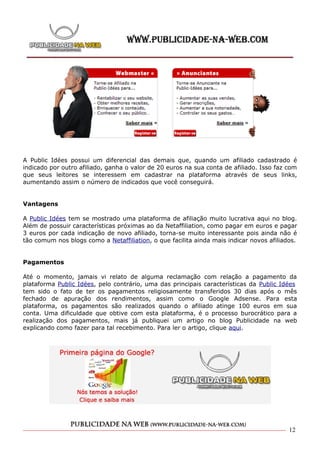 A Public Idées possui um diferencial das demais que, quando um afiliado cadastrado é
indicado por outro afiliado, ganha o valor de 20 euros na sua conta de afiliado. Isso faz com
que seus leitores se interessem em cadastrar na plataforma através de seus links,
aumentando assim o número de indicados que você conseguirá.


Vantagens

A Public Idées tem se mostrado uma plataforma de afiliação muito lucrativa aqui no blog.
Além de possuir características próximas ao da Netaffiliation, como pagar em euros e pagar
3 euros por cada indicação de novo afiliado, torna-se muito interessante pois ainda não é
tão comum nos blogs como a Netaffiliation, o que facilita ainda mais indicar novos afiliados.


Pagamentos

Até o momento, jamais vi relato de alguma reclamação com relação a pagamento da
plataforma Public Idées, pelo contrário, uma das principais características da Public Idées
tem sido o fato de ter os pagamentos religiosamente transferidos 30 dias após o mês
fechado de apuração dos rendimentos, assim como o Google Adsense. Para esta
plataforma, os pagamentos são realizados quando o afiliado atinge 100 euros em sua
conta. Uma dificuldade que obtive com esta plataforma, é o processo burocrático para a
realização dos pagamentos, mais já publiquei um artigo no blog Publicidade na web
explicando como fazer para tal recebimento. Para ler o artigo, clique aqui.




                                                                                          12
 