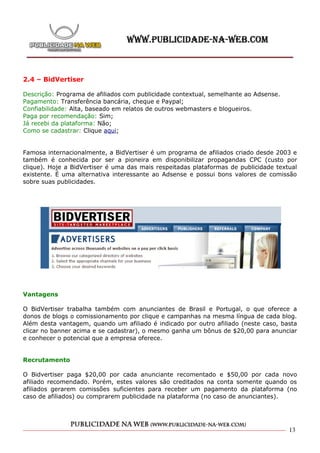 2.4 – BidVertiser

Descrição: Programa de afiliados com publicidade contextual, semelhante ao Adsense.
Pagamento: Transferência bancária, cheque e Paypal;
Confiabilidade: Alta, baseado em relatos de outros webmasters e blogueiros.
Paga por recomendação: Sim;
Já recebi da plataforma: Não;
Como se cadastrar: Clique aqui;


Famosa internacionalmente, a BidVertiser é um programa de afiliados criado desde 2003 e
também é conhecida por ser a pioneira em disponibilizar propagandas CPC (custo por
clique). Hoje a BidVertiser é uma das mais respeitadas plataformas de publicidade textual
existente. É uma alternativa interessante ao Adsense e possui bons valores de comissão
sobre suas publicidades.




Vantagens

O BidVertiser trabalha também com anunciantes de Brasil e Portugal, o que oferece a
donos de blogs o comissionamento por clique e campanhas na mesma língua de cada blog.
Além desta vantagem, quando um afiliado é indicado por outro afiliado (neste caso, basta
clicar no banner acima e se cadastrar), o mesmo ganha um bônus de $20,00 para anunciar
e conhecer o potencial que a empresa oferece.


Recrutamento

O Bidvertiser paga $20,00 por cada anunciante recomentado e $50,00 por cada novo
afiliado recomendado. Porém, estes valores são creditados na conta somente quando os
afiliados gerarem comissões suficientes para receber um pagamento da plataforma (no
caso de afiliados) ou comprarem publicidade na plataforma (no caso de anunciantes).




                                                                                      13
 