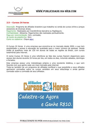 2.5 – Cursos 24 horas

Descrição: Programa de afiliados brasileiro que trabalha na venda de cursos online a preços
acessíveis de diversas áreas;
Pagamento: Realizados por transferência bancária ou PagSeguro;
Confiabilidade: Altissima. Pagamentos são realizados pontualmente.
Paga por recomendação: Sim, comissão;
Já recebi da plataforma: Sim;
Como se cadastrar: Clique aqui;



O Cursos 24 Horas é uma empresa que encontra-se no mercado desde 2002, e que tem
possibilitado o acesso à educação de qualidade para o maior número de pessoas. Desde
então já qualificou mais de 120 mil alunos de todas as regiões do Brasil, com cursos
totalmente pela internet.

O nome Cursos 24 Horas é uma referência ao fato dos cursos ficarem disponíveis para
acesso dos alunos durante 24 horas por dia, em todos os dias, incluindo sábados, domingos
e feriados.
Esta empresa possui uma metodologia própria e uma excelente didática, o que vem
fazendo com que ganhe cada vez mais mercado pela internet.
Trata-se também de um programa de afiliados confiável e que possibilita a seus afiliados
ganharem comissões sobre os cursos vendidos em seus sites/blogs e ainda ganhar
comissão sobre a comissão de seus afiliados.




                                                                                        14
 