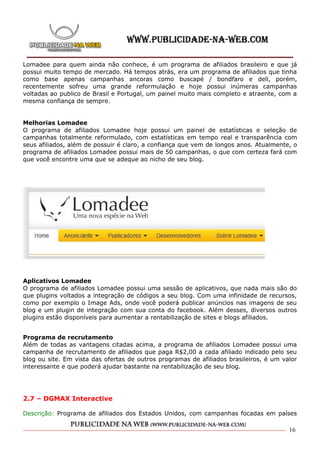 Lomadee para quem ainda não conhece, é um programa de afiliados brasileiro e que já
possui muito tempo de mercado. Há tempos atrás, era um programa de afiliados que tinha
como base apenas campanhas ancoras como buscapé / bondfaro e dell, porém,
recentemente sofreu uma grande reformulação e hoje possui inúmeras campanhas
voltadas ao publico de Brasil e Portugal, um painel muito mais completo e atraente, com a
mesma confiança de sempre.


Melhorias Lomadee
O programa de afiliados Lomadee hoje possui um painel de estatísticas e seleção de
campanhas totalmente reformulado, com estatísticas em tempo real e transparência com
seus afiliados, além de possuir é claro, a confiança que vem de longos anos. Atualmente, o
programa de afiliados Lomadee possui mais de 50 campanhas, o que com certeza fará com
que você encontre uma que se adeque ao nicho de seu blog.




Aplicativos Lomadee
O programa de afiliados Lomadee possui uma sessão de aplicativos, que nada mais são do
que plugins voltados a integração de códigos a seu blog. Com uma infinidade de recursos,
como por exemplo o Image Ads, onde você poderá publicar anúncios nas imagens de seu
blog e um plugin de integração com sua conta do facebook. Além desses, diversos outros
plugins estão disponíveis para aumentar a rentabilização de sites e blogs afiliados.


Programa de recrutamento
Além de todas as vantagens citadas acima, a programa de afiliados Lomadee possui uma
campanha de recrutamento de afiliados que paga R$2,00 a cada afiliado indicado pelo seu
blog ou site. Em vista das ofertas de outros programas de afiliados brasileiros, é um valor
interessante e que poderá ajudar bastante na rentabilização de seu blog.




2.7 – DGMAX Interactive

Descrição: Programa de afiliados dos Estados Unidos, com campanhas focadas em países

                                                                                        16
 