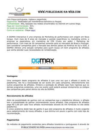 com língua portuguesa, inglesa e espanhola;
Pagamento: Realizados por transferência bancária ou Paypal;
Confiabilidade: Alta, baseado nos relatos encontrados na internet em outros blogs.
Paga por recomendação: Sim;
Já recebi da plataforma: Não;
Como se cadastrar: Clique aqui;


A DGMAX Interactive é uma empresa de Marketing de performance com origem em Nova
Iorque. Com mais de 8 anos de mercado e grande experiência no marketing online, a
empresa se especializou em marketing de CPA (Custo por ação) / Marketing de
performance. Com mais de 50 campanhas somente para os mercados de Brasil e Portugal,
sem considerar campanhas para o mercado dos demais países da América do Sul e EUA, a
DGMAX oferece uma solução completa para quem busca um bom programa de afiliados
que venha atender suas necessidades de rentabilização.




Vantagens

Uma vantagem deste programa de afiliados é que uma vez que o afiliado é aceito na
plataforma, não há a necessidade de ser aceito em cada campanha, diferentemente dos
outros programas de afiliados. Embora a aceitação do afiliado seja mais rigorosa que os
demais programas existentes, uma vez aceito você poderá acessar diretamente os códigos
das campanhas pelo painel dentro do site da DGMAX.


Recrutamento de afiliados

Além da possibilidade de ganhos com as campanhas que a plataforma oferece, o afiliado
tem a possibilidade de ganhar recomendando novos afiliados. Este programa de afiliados
paga R$ 2,00 por cada novo afiliado recomendado através do link fornecido no site desta
plataforma.
O único problema deste tipo de ganho é que este programa de afiliados é muito exigente
para cadastramento de novos afiliados, o que diminui um pouco o ganho com este tipo de
recomendação.


Pagamentos

Os métodos de pagamento existentes para afiliados brasileiros e portugueses é através de

                                                                                     17
 