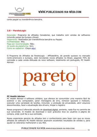 conta paypal ou transferência bancária.




2.8 – ParetoLogic

Descrição: Programa de afiliados Canadense, que trabalha com vendas de softwares
incluindo países da Europa e Brasil;
Pagamento: Realizados por transferência bancária ou Paypal;
Confiabilidade: Alta.
Paga por recomendação: Não;
Já recebi da plataforma: Sim;
Como se cadastrar: Clique aqui;



O Programa de Afiliados da ParetoLogic - AffiliateWire, de grande sucesso no mercado
norte-americano e europeu, está recrutando novos afiliados no Brasil, pagando 75% de
comissão a cada venda efetuada do novo software, totalmente em português, PC Health
Advisor.




PC Health Advisor
PC Health Advisor é software utilitário, que oferece ao consumidor uma maneira fácil de
acelerar o seu computador, parar mensagens de erro, remover spyware e malware,
executar uma variedade de tarefas, incluindo: a proteção da privacidade, abrir arquivos
desconhecidos, fazer a atualização dos drivers, limpar o registro.

Nosso programa é oferecido através de download digital, portanto, nada fica no caminho de
sua conversão. O modelo de download e scan gratuitos leva os usuários à página de
compra, onde você faz a sua comissão.

Nosso experiente gerente de afiliados tem o conhecimento para fazer com que os novos
afiliados do software PC Health Advisor alcancem excelentes resultados de vendas e, para
ajudar os veteranos melhorarem o seu ROI.



                                                                                      18
 