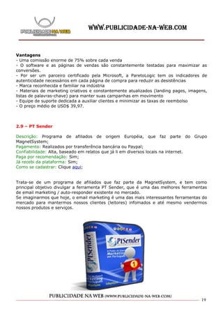 Vantagens
- Uma comissão enorme de 75% sobre cada venda
- O software e as páginas de vendas são constantemente testadas para maximizar as
conversões.
- Por ser um parceiro certificado pela Microsoft, a ParetoLogic tem os indicadores de
autenticidade necessários em cada página de compra para reduzir as desistências
- Marca reconhecida e familiar na indústria
- Materiais de marketing criativos e constantemente atualizados (landing pages, imagens,
listas de palavras-chave) para manter suas campanhas em movimento
- Equipe de suporte dedicada a auxiliar clientes e minimizar as taxas de reembolso
- O preço médio de USD$ 39,97.



2.9 – PT Sender

Descrição: Programa de afiliados de origem Européia, que faz parte do                Grupo
MagnetSystem;
Pagamento: Realizados por transferência bancária ou Paypal;
Confiabilidade: Alta, baseado em relatos que já li em diversos locais na internet.
Paga por recomendação: Sim;
Já recebi da plataforma: Sim;
Como se cadastrar: Clique aqui;


Trata-se de um programa de afiliados que faz parte da MagnetSystem, e tem como
principal objetivo divulgar a ferramenta PT Sender, que é uma das melhores ferramentas
de email marketing / auto-responder existente no mercado.
Se imaginarmos que hoje, o email marketing é uma das mais interessantes ferramentas do
mercado para mantermos nossos clientes (leitores) infomados e até mesmo vendermos
nossos produtos e serviços.




                                                                                       19
 