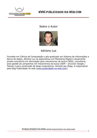 Sobre o Autor




                                Adriano Luz

Formado em Ciência da Computação e pós-graduado em Sistema de informações e
banco de dados, Adriano Luz se especializou em Marketing Digital e atualmente
presta consultoria em otimização para mecanismos de busca (SEO), consultoria
para gestão de campanhas em mecanismos de busca (SEM – anunciar Google /
Yahoo) e para construção de blogs corporativos. Amante por blogs, é responsável
pelo blog Publicidade na web (www.publicidade-na-web.com).




                                                                              2
 