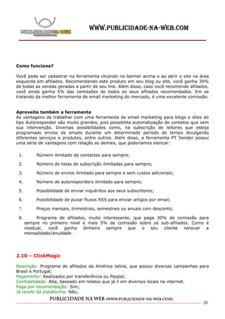 Como funciona?

Você pode ser cadastrar na ferramenta clicando no banner acima e ao abrir o site na área
esquerda em afiliados. Recomendando este produto em seu blog ou site, você ganha 30%
de todas as vendas geradas a partir de seu link. Além disso, caso você recomende afiliados,
você ainda ganha 5% das comissões de todos os seus afiliados recomendados. Em se
tratando da melhor ferramenta de email marketing do mercado, é uma excelente comissão.


Aproveite também a ferramenta
As vantagens de trabalhar com uma ferramenta de email marketing para blogs e sites do
tipo Autoresponder são muito grandes, pois possibilita automatização de contatos que sem
sua intervenção. Diversas possibilidades como, na subscrição de leitores que esteja
programado envios de emails durante um determinado período de tempo divulgando
diferentes serviços e produtos, entre outros. Além disso, a ferramenta PT Sender possui
uma série de vantagens com relação as demais, que poderíamos elencar:

 1.        Número ilimitado de contactos para sempre;

 2.        Número de listas de subscrição ilimitadas para sempre;

 3.        Número de envios ilimitado para sempre e sem custos adicionais;

 4.        Número de autoresponders ilimitado para sempre;

 5.        Possibilidade de enviar inquéritos aos seus subscritores;

 6.        Possibilidade de puxar fluxos RSS para enviar artigos por email;

 7.        Preços mensais, trimestrais, semestrais ou anuais com desconto;

 8.         Programa de afiliados, muito interessante, que paga 30% de comissão para
      sempre no primeiro nível e mais 5% de comissão sobre os sub-afiliados. Como é
      residual, você   ganha dinheiro sempre         que o    seu cliente renovar a
      mensalidade/anuidade.




2.10 – ClickMagic

Descrição: Programa de afiliados da América latina, que possui diversas campanhas para
Brasil e Portugal;
Pagamento: Realizados por transferência ou Paypal;
Confiabilidade: Alta, baseado em relatos que já li em diversos locais na internet.
Paga por recomendação: Sim;
Já recebi da plataforma: Não;

                                                                                        20
 