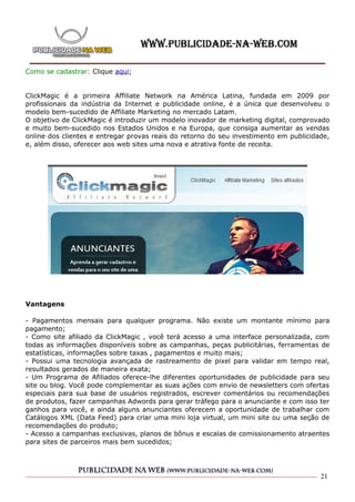Como se cadastrar: Clique aqui;


ClickMagic é a primeira Affiliate Network na América Latina, fundada em 2009 por
profissionais da indústria da Internet e publicidade online, é a única que desenvolveu o
modelo bem-sucedido de Affiliate Marketing no mercado Latam.
O objetivo de ClickMagic é introduzir um modelo inovador de marketing digital, comprovado
e muito bem-sucedido nos Estados Unidos e na Europa, que consiga aumentar as vendas
online dos clientes e entregar provas reais do retorno do seu investimento em publicidade,
e, além disso, oferecer aos web sites uma nova e atrativa fonte de receita.




Vantagens

- Pagamentos mensais para qualquer programa. Não existe um montante mínimo para
pagamento;
- Como site afiliado da ClickMagic , você terá acesso a uma interface personalizada, com
todas as informações disponíveis sobre as campanhas, peças publicitárias, ferramentas de
estatísticas, informações sobre taxas , pagamentos e muito mais;
- Possui uma tecnologia avançada de rastreamento de pixel para validar em tempo real,
resultados gerados de maneira exata;
- Um Programa de Afiliados oferece-lhe diferentes oportunidades de publicidade para seu
site ou blog. Você pode complementar as suas ações com envio de newsletters com ofertas
especiais para sua base de usuários registrados, escrever comentários ou recomendações
de produtos, fazer campanhas Adwords para gerar tráfego para o anunciante e com isso ter
ganhos para você, e ainda alguns anunciantes oferecem a oportunidade de trabalhar com
Catálogos XML (Data Feed) para criar uma mini loja virtual, um mini site ou uma seção de
recomendações do produto;
- Acesso a campanhas exclusivas, planos de bônus e escalas de comissionamento atraentes
para sites de parceiros mais bem sucedidos;




                                                                                       21
 