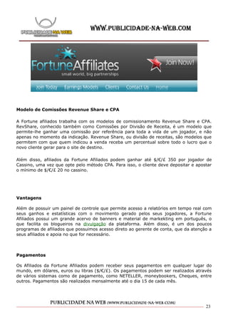 Modelo de Comissões Revenue Share e CPA

A Fortune afiliados trabalha com os modelos de comissionamento Revenue Share e CPA.
RevShare, conhecido também como Comissões por Divisão de Receita, é um modelo que
permite-lhe ganhar uma comissão por referência para toda a vida de um jogador, e não
apenas no momento da indicação. Revenue Share, ou divisão de receitas, são modelos que
permitem com que quem indicou a venda receba um percentual sobre todo o lucro que o
novo cliente gerar para o site de destino.

Além disso, afiliados da Fortune Afiliados podem ganhar até $/€/£ 350 por jogador de
Cassino, uma vez que opte pelo método CPA. Para isso, o cliente deve depositar e apostar
o mínimo de $/€/£ 20 no cassino.




Vantagens

Além de possuir um painel de controle que permite acesso a relatórios em tempo real com
seus ganhos e estatísticas com o movimento gerado pelos seus jogadores, a Fortune
Afiliados possui um grande acervo de banners e material de markekting em português, o
que facilita os blogueiros na divulgação da plataforma. Além disso, é um dos poucos
programas de afiliados que possuimos acesso direto ao gerente de conta, que da atenção a
seus afiliados e apoia no que for necessário.



Pagamentos

Os Afiliados da Fortune Afiliados podem receber seus pagamentos em qualquer lugar do
mundo, em dólares, euros ou libras ($/€/£). Os pagamentos podem ser realizados através
de vários sistemas como de pagamento, como NETELLER, moneybookers, Cheques, entre
outros. Pagamentos são realizados mensalmente até o dia 15 de cada mês.




                                                                                     23
 