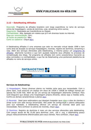 2.12 – DataHosting Afiliados

Descrição: Programa de afiliados brasileiro com larga experiência no ramo de serviços
online de hospedagem, venda de domínios, voip, streaming entre outros;
Pagamento: Realizados por transferência ou Paypal;
Confiabilidade: Alta, baseado em relatos que já li em diversos locais na internet.
Paga por recomendação: Sim;
Já recebi da plataforma: Não;
Como se cadastrar: Clique aqui;



A Datahosting afiliados é uma empresa que esta no mercado virtual desde 1998 e tem
como área de atuação os serviços hospedagem, revenda, registro de domínios, streaming e
voip. Além dos serviços oferecidos pela Datahosting, a mesma possui um programa de
afiliados altamente lucrativo e que tem ajudado bastante seus afiliados no processo de
rentabilização dos blogs. Tal programa de afiliados tem como característica marcante as
altas comissões e a confiabilidade, o que faz da Datahosting uma pontencial plataforma de
afiliados no ramo de serviços online.




Serviços da Datahosting:

1) Hospedagem: Possui diversos planos na medida certa para sua necessidade. Com o
plano start, você possuirá um espaço em disco de 10GB e 150GB de tráfego mensal por
apenas R$ 14,90 mês. Além de ser um serviço de hospedagem altamente confiável. Para
você blogueiro que deseja uma hospedagem própria eficiente, talvez seja a medida certa.
Confira as demais características e planos aqui.

2) Revenda: Ideal para webmasters que desejam hospedar seus sites e sites de clientes e
ainda lucrar com este serviço tercerizado. Alto poder de configuração e planos adequados
para sua realidade, a Datahosting oferece um serviço de revenda ideal para sua
necessidade. Para conhecer os planos de revenda, clique aqui.

3) Domínios: Registro de domínios é mais um dos serviços oferecidos pela datahosting.
Com preços atuais de R$ 15,00 para domínios .com, .net e .org, a datahosting possui
preços indiscutivelmente diferenciados para seus clientes. Para conhecer, clique aqui.




                                                                                      24
 