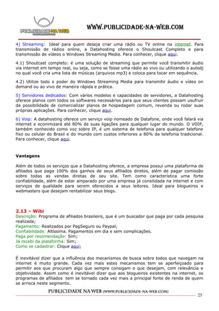 4) Streaming: Ideal para quem deseja criar uma rádio ou TV online na internet. Para
transmissão de rádios online, a Datahosting oferece o Shoutcast Completo e para
transmissão de vídeos o Windows Streaming Media. Para conhecer, clique aqui.

4.1) Shoutcast completo: é uma solução de streaming que permite você transmitir áudio
via internet em tempo real, ou seja, como se fosse uma rádio ao vivo ou utilizando o autodj
no qual você cria uma lista de músicas (arquivos mp3) e coloca para tocar em sequência.

4.2) Utilize todo o poder do Windows Streaming Media para transmitir áudio e vídeo on
demand ou ao vivo de maneira rápida e prática.

5) Servidores dedicados: Com vários modelos e capacidades de servidores, a Datahosting
oferece planos com todos os softwares necessários para que seus clientes possam usufruir
da possibilidade de comercializar planos de hospedagem comum, revenda ou rodar suas
próprias aplicações. Para conhecer, clique aqui.

6) Voip: A datahosting oferece um serviço voip nomeado de Datafone, onde você falará via
internet e econimizará até 80% de suas ligações para qualquer lugar do mundo. O VOIP,
também conhecido como voz sobre IP, é um sistema de telefonia para qualquer telefone
fixo ou celular do Brasil e do mundo com custos inferiores a 80% da telefonia tradicional.
Para conhecer, clique aqui.



Vantagens

Além de todos os serviços que a Datahosting oferece, a empresa possui uma plataforma de
afiliados que paga 100% dos ganhos de seus afiliados diretos, além de pagar comissão
sobre todas as vendas diretas de seu site. Tem como característica uma forte
confiabilidade, além de estar amparado por uma empresa já consilidada na internet e com
serviços de qualidade para serem oferecidos a seus leitores. Ideal para blogueiros e
webmasters que desejam rentabilizar seus blogs.




2.13 – Wibi
Descrição: Programa de afiliados brasileiro, que é um buscador que paga por cada pesquisa
realizada;
Pagamento: Realizados por PagSeguro ou Paypal;
Confiabilidade: Altíssima. Pagamentos em dia e sem complicações.
Paga por recomendação: Sim;
Já recebi da plataforma: Sim;
Como se cadastrar: Clique aqui;

É inevitável dizer que a influência dos mecanismos de busca sobre todos que navegam na
internet é muito grande. Cada vez mais estes mecanismos tem se aperfeiçoado para
permitir aos que procuram algo que sempre consigam o que desejam, com relevância e
objetividade. Assim como é inevitável dizer que aos blogueiros existentes na internet, os
programas de afiliados tem se tornado cada vez mais a principal fonte de renda de quem
se arrisca neste segmento.

                                                                                        25
 