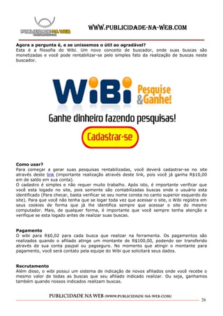 Agora a pergunta é, e se unissemos o útil ao agradável?
Esta é a filosofia do Wibi. Um novo conceito de buscador, onde suas buscas são
monetizadas e você pode rentabilizar-se pelo simples fato da realização de buscas neste
buscador.




Como usar?
Para começar a gerar suas pesquisas rentabilizadas, você deverá cadastrar-se no site
através deste link (importante realização através deste link, pois você já ganha R$10,00
em de saldo em sua conta).
O cadastro é simples e não requer muito trabalho. Após isto, é importante verificar que
você esta logado no site, pois somente são contabilizadas buscas onde o usuário esta
identificado (Para checar, basta verificar se seu nome consta no canto superior esquerdo do
site). Para que você não tenha que se logar toda vez que acessar o site, o Wibi registra em
seus cookies de forma que já lhe identifica sempre que acessar o site do mesmo
computador. Mais, de qualquer forma, é importante que você sempre tenha atenção e
verifique se esta logado antes de realizar suas buscas.


Pagamento
O wibi para R$0,02 para cada busca que realizar na ferramenta. Os pagamentos são
realizados quando o afiliado atinge um montante de R$100,00, podendo ser transferido
através de sua conta paypal ou pagseguro. No momento que atingir o montante para
pagamento, você será contato pela equipe do Wibi que solicitará seus dados.


Recrutamento
Além disso, o wibi possui um sistema de indicação de novos afiliados onde você recebe o
mesmo valor de todas as buscas que seu afiliado indicado realizar. Ou seja, ganhamos
também quando nossos indicados realizam buscas.



                                                                                        26
 