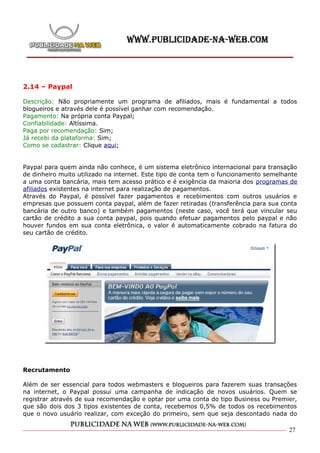 2.14 – Paypal

Descrição: Não propriamente um programa de afiliados, mais é fundamental a todos
blogueiros e através dele é possível ganhar com recomendação.
Pagamento: Na própria conta Paypal;
Confiabilidade: Altíssima.
Paga por recomendação: Sim;
Já recebi da plataforma: Sim;
Como se cadastrar: Clique aqui;


Paypal para quem ainda não conhece, é um sistema eletrônico internacional para transação
de dinheiro muito utilizado na internet. Este tipo de conta tem o funcionamento semelhante
a uma conta bancária, mais tem acesso prático e é exigência da maioria dos programas de
afiliados existentes na internet para realização de pagamentos.
Através do Paypal, é possível fazer pagamentos e recebimentos com outros usuários e
empresas que possuem conta paypal, além de fazer retiradas (transferência para sua conta
bancária de outro banco) e também pagamentos (neste caso, você terá que vincular seu
cartão de crédito a sua conta paypal, pois quando efetuar pagamentos pelo paypal e não
houver fundos em sua conta eletrônica, o valor é automaticamente cobrado na fatura do
seu cartão de crédito.




Recrutamento

Além de ser essencial para todos webmasters e blogueiros para fazerem suas transações
na internet, o Paypal possui uma campanha de indicação de novos usuários. Quem se
registrar através de sua recomendação e optar por uma conta do tipo Business ou Premier,
que são dois dos 3 tipos existentes de conta, recebemos 0,5% de todos os recebimentos
que o novo usuário realizar, com exceção do primeiro, sem que seja descontado nada do

                                                                                       27
 