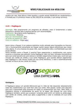 usuário por isso. Este bônus é feito quando o usuário atingir R$200,00 em recebimentos e
é limitado aos 12 primeiros meses ou R$1.000,00 de comissão, o que atingir primeiro.




2.15 – PagSeguro

Descrição: Não propriamente um programa de afiliados, mais é fundamental a todos
blogueiros e através dele é possível ganhar com recomendação.
Pagamento: Na própria conta PagSeguro;
Confiabilidade: Altíssima.
Paga por recomendação: Sim;
Já recebi da plataforma: Sim;
Como se cadastrar: Clique aqui;


Assim como o Paypal, é um sistema eletrônico muito utilizado para transações na internet.
Tem o funcionamento semelhante ao Paypal, porém possui alguns diferenciais que citarei
mais abaixo. É uma empresa do grupo UOL, que representa toda a confiabilidade que este
grupo oferece.
Assim também como o Paypal, é possível fazer pagamentos e recebimentos com outros
usuários e empresas que possuem conta PagSeguro, além de fazer retiradas (transferência
para sua conta bancária de outro banco) e também pagamentos (neste caso, você terá que
vincular seu cartão de crédito a sua conta PagSeguro, pois quando efetuar pagamentos
pelo PagSeguro e não houver fundos em sua conta eletrônica, o valor é automaticamente
cobrado na fatura do seu cartão de crédito.




Vantagens

O PagSeguro possui um grande diferencial que é o fato de não descontar absolutamente
nada dos recebimentos que você fizer pela sua conta. Pelo paypal, existe uma pequena
taxa que é descontada pela empresa em todos os recebimentos que fizer. Além disso, o
Pagseguro oferece a possibilidade de quem for te pagar não precisar ter uma conta
PagSeguro também, sendo que a pessoa / empresa pode emitir um boleto ou ainda pagar
com cartão de crédito, sendo que após o pagamento o valor é creditado em sua conta
Pagseguro.



                                                                                      28
 