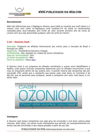 Recrutamento

Além dos diferenciais que o PagSeguro oferece, para todos os usuários que você indicar e o
mesmo criar uma conta no PagSeguro, você receberá 1% de todos os recebimentos
realizados pelos seus indicados sem limite de valor durante primeiro ano de conta do
usuário sem que seja descontado qualquer valor da conta do mesmo




2.16 – Ozonion Cash

Descrição: Programa de afiliados internacional que entrou para o mercado de Brasil e
Portugal em 2009.
Pagamento: Transferência bancária e Paypal;
Confiabilidade: Alta, baseado em relatos de outros utilizadores
Paga por recomendação: Sim;
Já recebi da plataforma: Não;
Como se cadastrar: Clique aqui;


O Ozonion Cash é um programa de afiliados semelhante a outras como Netaffiliation e
Netfilia, onde possui diversas campanhas disponíveis para os afiliados encontrarem a que
mais se enquandra dentro de seu publico alvo. A grande maioria das campanhas são por
conversão CPA, sendo que a campanha que possui valor mais baixo no momento é de
R$1,50, que se pararmos para comparar, sendo a campanha com valor mais baixo, é um
ótimo valor.




Vantagens

A Ozonion cash possui campanhas com algo grau de conversão e com bons valores pelas
mesmas. Além disso, um painel muito interessante que permite um acompanhamento em
tempo real das conversões e dos cliques gerados a partir de seu site.


                                                                                       29
 