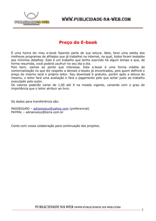 Preço do E-book

É uma honra ter meu e-book fazendo parte de sua leitura. Nele, farei uma seleta dos
melhores programas de afiliados que já trabalhei na internet, na qual, todos foram testados
aos mínimos detalhes. Este é um trabalho que tenho exercido há algum tempo e que, de
forma resumida, você poderá usufruir no seu dia a dia.
Pois bem, vamos ao ponto que interessa. Este e-book é uma forma inédita de
comercialização no que diz respeito a demais e-books já encontrados, pois quem definirá o
preço do mesmo será o próprio leitor. Seu download é gratuito, porém após a leitura do
mesmo, o leitor fará uma avaliação e fará o pagamento pelo que achar justo ao trabalho
executado pelo autor.
Os valores poderão variar de 1,00 até X na moeda vigente, variando com o grau de
importância que o leitor atribuir ao livro.



Os dados para transferência são:

PAGSEGURO – adrianosluz@yahoo.com (preferencial)
PAYPAL – adrianosluz@terra.com.br



Conto com vossa colaboração para continuação dos projetos.




                                                                                        3
 