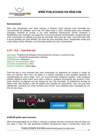 Recrutamento

Além das campanhas com altos valores, a Ozonion Cash oferece uma comissão por
recrutamento de afiliados, que é de 2% sobre todo o valor recebido pelos seus afiliados
indicados. Fazendo as contas, é um valor bastante interessante. Vamos comparar a
Netaffiliation por exemplo, que paga até 5 euros por afiliado recomendado. Imaginando que
você recomende um afiliado que gere de comissão 200 euros por mês, você terá todo mês
4 euros gerados por este afiliado, ao invés de uma comissão única. Imaginando ainda que
você indique vários afiliados, sua comissão poderá ser bem interessante.




2.17 - TLA – Text-link-ads

Descrição: Programa de afiliados internacional de compra e venda de links.
Pagamento: Transferência bancária e Paypal;
Confiabilidade: Altíssima.
Paga por recomendação: Sim;
Já recebi da plataforma: Sim;
Como se cadastrar: Clique aqui;


Text-link-ads é uma empresa das mais conhecidas no segmento de compra e venda de
links na internet. Para mim, de todas é a melhor existente e tem ajudado bastante na
rentabilização de meus blogs. Tem um funcionamento bastante simples, onde qualquer
afiliado cadastro pode inserir seus sites e blogs e, qualquer anunciante que acessar o site,
pode escolher as páginas na qual deseja ter seu link veiculado. (A plataforma divulga os
dados mais não divulga a URL de destino por questão de segurança). Uma vez que esta
cadastrado, receberá um email sempre que houver uma proposta para colocação de um
link em seu blog.




$100,00 grátis para anunciar

Além da possibilidade de se afiliar e começar a ganhar dinheiro vendendo links de texto em
seu blog, o Text link ads possibilita também comprarmos links e montarmos nosso link


                                                                                         30
 