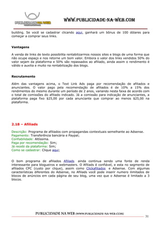 building. Se você se cadastrar clicando aqui, ganhará um bônus de 100 dólares para
começar a comprar seus links.


Vantagens

A venda de links de texto possibilita rentabilizarmos nossos sites e blogs de uma forma que
não ocupe espaço e nos retorne um bom valor. Embora o valor dos links vendidos 50% do
valor sejam da plataforma e 50% são repassados ao afiliado, ainda assim o rendimento é
válido e auxilia e muito na rentabilização dos blogs.


Recrutamento

Além das vantagens acima, o Text Link Ads paga por recomendação de afiliados e
anunciantes. O valor pago pela recomendação de afiliados é de 10% a 15% dos
rendimentos do mesmo durante um período de 2 anos, variando nesta faixa de acordo com
o total de comissões do afiliado indicado. Já a comissão para indicação de anunciantes, a
plataforma paga fixo $25,00 por cada anunciante que comprar ao menos $25,00 na
plataforma.




2.18 – Afiliads

Descrição: Programa de afiliados com propagandas contextuais semelhante ao Adsense.
Pagamento: Transferência bancária e Paypal;
Confiabilidade: Altíssima.
Paga por recomendação: Sim;
Já recebi da plataforma: Sim;
Como se cadastrar: Clique aqui;


O bom programa de afiliados Afiliads ainda continua sendo uma fonte de renda
interessante para blogueiros e webmasters. O Afiliads é confiável, e esta no segmento de
afiliados CPC (custo por clique), assim como Clickafiliados e Adsense. Com algumas
características diferentes do Adsense, no Afiliads você pode inserir numero ilimitados de
blocos de anúncios em cada página de seu blog, uma vez que o Adsense é limitado a 3
blocos.




                                                                                        31
 