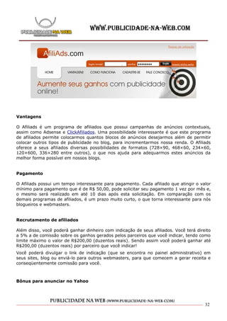 Vantagens

O Afiliads é um programa de afiliados que possui campanhas de anúncios contextuais,
assim como Adsense e ClickAfiliados. Uma possibilidade interessante é que este programa
de afiliados permite colocarmos quantos blocos de anúncios desejarmos além de permitir
colocar outros tipos de publicidade no blog, para incrementarmos nossa renda. O Afiliads
oferece a seus afiliados diversas possibilidades de formatos (728×90, 468×60, 234×60,
120×600, 336×280 entre outros), o que nos ajuda para adequarmos estes anúncios da
melhor forma possível em nossos blogs.


Pagamento

O Afiliads possui um tempo interessante para pagamento. Cada afiliado que atingir o valor
mínimo para pagamento que é de R$ 50,00, pode solicitar seu pagamento 1 vez por mês e,
o mesmo será realizado em até 10 dias após esta solicitação. Em comparação com os
demais programas de afiliados, é um prazo muito curto, o que torna interessante para nós
blogueiros e webmasters.


Recrutamento de afiliados

Além disso, você poderá ganhar dinheiro com indicação de seus afiliados. Você terá direito
a 5% a de comissão sobre os ganhos gerados pelos parceiros que você indicar, tendo como
limite máximo o valor de R$200,00 (duzentos reais). Sendo assim você poderá ganhar até
R$200,00 (duzentos reais) por parceiro que você indicar!
Você poderá divulgar o link de indicação (que se encontra no painel administrativo) em
seus sites, blog ou enviá-lo para outros webmasters, para que comecem a gerar receita e
conseqüentemente comissão para você.



Bônus para anunciar no Yahoo




                                                                                       32
 