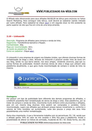 O Afiliads esta oferencendo para seus afiliados R$100,00 de bônus para anúncios no Yahoo
Search Marketing. Para conseguir este bônus, você deverá se cadastrar (sendo indicado
por outro afiliado. Para cadastrar-se clique aqui) e em seguida clicar no link existente na
parte superior do site que fica em cima de uma tarja amarela.




2.19 – Linkworth

Descrição: Programa de afiliados para compra e venda de links.
Pagamento: Transferência bancária e Paypal;
Confiabilidade: Alta.
Paga por recomendação: Sim;
Já recebi da plataforma: Sim;
Como se cadastrar: Clique aqui;


O Linkworth é uma empresa de origem nos Estados Unidos, que oferece diversas formas de
rentabilização de blogs e sites. Através do linkworth é possível vender links de texto em
seu blog, sendo na sua barra lateral, nos seus artigos, vendendo anúncios, pop-ups ou
outras formas de publicidade. Existem diversos donos de sites e blogs que utilizam esta
plataforma atualmente, o que gera muita movimentação de compra e venda de links na
mesma.




Vantagens
Por possuir um tipo de publicidade bem diferente dos demais programas de afiliados, o
LinkWorth possibilita fácil rentabilização de donos de blogs e sites. Esta plataforma, por se
tratar de compra e venda de links, movimenta muito dinheiro entre anunciantes e afiliados,
pois em um mesmo blog diversos links podem ser comprados e vendidos. Como
recomendação, sugiro aos afiliados que atribuam preços baixos inicialmente e, conforme o
volume de links vendidos vai aumentando, suba aos poucos o preço dos seus links
possibilitando uma melhor rentabilização.

Outra dica importante, é que a ferramenta trabalha com os percentuais 70 / 30, sendo que
o afiliado ganha 70% do valor do link vendido e 30% fica para a plataforma. Existe a
possibilidade de alterar os índices de comissão, mudando de 50 / 50. Desta forma, seu site

                                                                                          33
 
