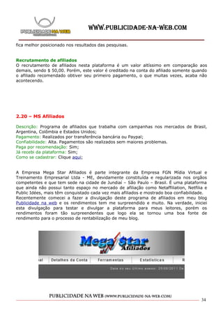 fica melhor posicionado nos resultados das pesquisas.


Recrutamento de afiliados
O recrutamento de afiliados nesta plataforma é um valor altíssimo em comparação aos
demais, sendo $ 50,00. Porém, este valor é creditado na conta do afiliado somente quando
o afiliado recomendado obtiver seu primeiro pagamento, o que muitas vezes, acaba não
acontecendo.




2.20 – MS Afiliados

Descrição: Programa de afiliados que trabalha com campanhas nos mercados de Brasil,
Argentina, Colômbia e Estados Unidos;
Pagamento: Realizados por transferência bancária ou Paypal;
Confiabilidade: Alta. Pagamentos são realizados sem maiores problemas.
Paga por recomendação: Sim;
Já recebi da plataforma: Sim;
Como se cadastrar: Clique aqui;


A Empresa Mega Star Afiliados é parte integrante da Empresa FGN Mídia Virtual e
Treinamento Empresarial Ltda - ME, devidamente constituída e regularizada nos orgãos
competentes e que tem sede na cidade de Jundiaí – São Paulo – Brasil. É uma plataforma
que ainda não possui tanto espaço no mercado de afiliação como Netaffiliation, Netfilia e
Public Idées, mais têm conquistado cada vez mais afiliados e mostrado boa confiabilidade.
Recentemente comecei a fazer a divulgação deste programa de afiliados em meu blog
Publicidade na web e os rendimentos tem me surpreendido e muito. Na verdade, iniciei
esta divulgação para testar e divulgar a plataforma para meus leitores, porém os
rendimentos foram tão surpreendentes que logo ela se tornou uma boa fonte de
rendimento para o processo de rentabilização de meu blog.




                                                                                      34
 