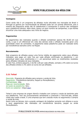 Vantagens

Como ainda não é um programa de afiliados muito difundido nos mercados de Brasil e
Portugal os ganhos por recomendação de afiliados pode ser um grande diferencial, pois a
maioria dos blogueiros ainda não se cadastraram e começaram a usufruir das vantagens
que a plataforma oferece. Além disso, possui um bom número de campanhas, o que facilita
encontrar uma mais adequada a seu nicho de negócio.


Pagamentos

Os pagamentos são realizados quando o afiliado contabilizar apenas R$ 30,00 em sua
conta, o que é um diferencial em vista dos demais onde o afiliado necessita gerar uma
quantidade maior de comissões. O pagamento desta plataforma pode ser realizado tanto
por transferência bancária como via Paypal.


Recrutamento

Este programa de afiliados possui uma forma inédita de pagamento sobre seus afiliados
indicados, pois paga um valor fixo por cada afiliado confirmado na plataforma + um
percentual sobre seus rendimentos e + um percentual sobre os rendimentos recebidos
pelos afiliados indicados de seus indicados.
O valor fixo, embora pequeno, é de R$ 1,00 por cada afiliado, somado a 4% sobre os lucros
dos afiliados diretos e 2% sobre os lucros de sub-afiliados.




2.21 Teliad

Descrição: Programa de afiliados para compra e venda de links.
Pagamento: Transferência bancária, Paypal ou MoneyBookers;
Confiabilidade: Alta.
Paga por recomendação: Sim;
Já recebi da plataforma: Sim;
Como se cadastrar: Clique aqui;


Teliad é uma empresa de origem Alemã e trabalha com compra e venda de backlinks pela
sua plataforma. Tem seu funcionamento semelhante a Linkworth e Text-link-ads, ambas
vistas aqui neste e-book. É uma empresa que tem crescido muito no seguimento e compra
e venda de links.
Assim como as demais, tem a grande vantagem de trabalhar somente com dólares e euros
e seus pagamentos são realizados via transferência bancária, paypal ou ainda
MoneyBookers.




                                                                                      35
 