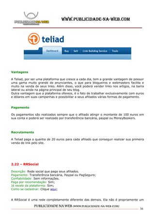 Vantagens

A Teliad, por ser uma plataforma que cresce a cada dia, tem a grande vantagem de possuir
uma gama muito grande de anunciantes, o que para blogueiros e webmasters facilita e
muito na venda de seus links. Além disso, você poderá vender links nos artigos, na barra
lateral ou ainda na página principal de seu blog.
Outra vantagem que a plataforma oferece, é o fato de trabalhar exclusivamente com euros
e dólares em suas campanhas e possibilitar a seus afiliados várias formas de pagamento.


Pagamento

Os pagamentos são realizados sempre que o afiliado atingir o montante de 100 euros em
sua conta e poderá ser realizado por transferência bancária, paypal ou MoneyBookers.



Recrutamento

A Teliad paga a quantia de 20 euros para cada afiliado que conseguir realizar sua primeira
venda de link pelo site.




2.22 – RRSocial

Descrição: Rede social que paga seus afiliados.
Pagamento: Transferência bancária, Paypal ou PagSeguro;
Confiabilidade: Sem informações.
Paga por recomendação: Sim;
Já recebi da plataforma: Sim;
Como se cadastrar: Clique aqui;


A RRSocial é uma rede completamente diferente das demais. Ela não é propriamente um


                                                                                       36
 