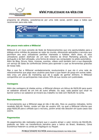 programa de afiliados, caracteriza-se por uma rede social, porém paga a todos que
recomendar para esta rede.




Um pouco mais sobre a RRSocial

RRSocial é um novo conceito de Rede de Relacionamentos que cria oportunidades para o
diálogo entre milhões de pessoas ao redor do mundo, oferecendo aplicações e serviços que
permitem aos seus utilizadores partilhar interesses e hobbies. Alem disso, os seus
utilizadores podem desfrutar de um bom Sistema de Email Marketing gratuito, em
português e de fácil utilização, uma forma de colocar seu computador no piloto automático.
Além de Blog, fóruns, fotos, músicas, eventos, vídeos você também tem a sua disposição
um serviço de Salas de conferências Online para aprender a usar as ferramentas gratuitas
de nossa rede.

Mas o que faz a RRSocial verdadeiramente revolucionária é que ela é uma rede de
relacionamentos que paga seus usuários para fazer o que fazem de graça em outras redes.
Isto criou um plano de marketing que dá à opção de ganhar dinheiro. A RRSocial
compartilha com os participantes mais ativos 70% de sua receita com publicidade.


Vantagens

Além das vantagens já citadas acima, a RRSocial oferece um bônus de R$30,00 para quem
se cadastrar através de um link de outro afiliado. Ou seja, cada pessoa que clicar no
banner acima e se cadastrar já iniciará seu trabalho na rede com R$30,00 na conta.


Recrutamento

O recrutamento que a RRSocial paga já não é tão alto. Para os usuários indicados, tenho
recebido R$0,40. Porém, existe um tipo de usuário VIP, na qual a RRSocial informa que
paga R$50,00 para o afiliado que o recrutou, porém ainda não descobri em quais casos isso
ocorre.


Pagamentos

Os pagamentos são realizados sempre que o usuário atingir o valor mínimo de R$100,00,
podendo ser feito via transferência bancária para o banco do Brasil, Bradesco, Caixa
Econômica Federam ou ainda por PagSeguro ou Paypal.


                                                                                       37
 