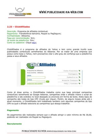 2.23 – ClickAfiliados

Descrição: Programa de afiliados contextual.
Pagamento: Transferência bancária, Paypal ou PagSeguro;
Confiabilidade: Altíssima.
Paga por recomendação: Sim;
Já recebi da plataforma: Sim;
Como se cadastrar: Clique aqui;


ClickAfiliados é o programa de afiliados do Yahoo e tem como grande trunfo suas
publicidades contextuais semelhantes ao Adsense. Por se tratar de uma empresa que
possui como base o Yahoo, nem precisamos citar o alto grau de confiança que a plataforma
passa a seus afiliados.




Como já disse acima, o ClickAfiliados trabalha como sua base principal campanhas
contextuais semelhante ao Google Adsense, campanhas onde o afiliado insere o script da
plataforma e são exibidos no local desejado os anúncios em forma de texto. Estes tipos de
campanha são todas do tipo CPC (Custo por clique). Porém, de alguns meses atrás até o
atual momento, o ClickAfiliados tem trabalhado também com algumas campanhas do tipo
CPA na qual o afiliado seleciona as campanhas que deseja trabalhar.


Pagamento

Os pagamentos são realizados sempre que o afiliado atingir o valor mínimo de R$ 30,00,
podendo ser realizados via Paypal ou Pagseguro.


Recrutamento



                                                                                      38
 