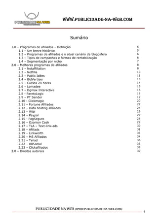 Sumário

1.0 – Programas de afiliados – Definição                            5
     1.1 – Um breve histórico                                       5
     1.2 – Programas de afiliados e o atual cenário da blogosfera   6
     1.3 – Tipos de campanhas e formas de rentabilização            6
     1.4 – Segmentação por nicho                                    7
2.0 – Melhores programas de afiliados                               8
     2.1 – Netaffiliation                                           8
     2.2 – Netfilia                                                 10
     2.3 – Public Idées                                             11
     2.4 – BidVertiser                                              13
     2.5 – Cursos 24 horas                                          14
     2.6 – Lomadee                                                  15
     2.7 – Dgmax Interactive                                        16
     2.8 - ParetoLogic                                              18
     2.9 – PT Sender                                                19
     2.10 - Clickmagic                                              20
     2.11 – Fortune Afiliados                                       22
     2.12 – Data hosting afiliados                                  24
     2.13 – Wibi                                                    25
     2.14 – Paypal                                                  27
     2.15 - PagSeguro                                               28
     2.16 – Ozonion Cash                                            29
     2.17 – TLA – Text-link-ads                                     30
     2.18 – Afiliads                                                31
     2.19 – Linkworth                                               33
     2.20 – MS Afiliados                                            34
     2.21 – Teliad                                                  35
     2.22 – RRSocial                                                36
     2.23 – Clickafiliados                                          38
3.0 – Direitos autorais                                             39




                                                                         4
 