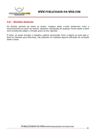 3.0 – Direitos Autorais

Os direitos autorais de todos os textos, imagens deste e-book pertencem única e
exclusivamente ao autor do mesmo. Qualquer reprodução de qualquer trecho deste e-book
será considerado plágio e infração grave as leis vigentes.

O leitor, se quiser divulgar o trabalho, poderá recomendar (link) a página na qual este e-
book foi liberado para download, não podendo em hipótese alguma alteração de conteúdo
deste e-book.




                                                                                       40
 