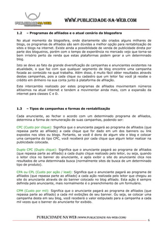 1.2   – Programas de afiliados e o atual cenário da blogosfera

No atual momento da blogosfera, onde diariamente são criados alguns milhares de
blogs, os programas de afiliados são sem dúvidas a melhor opção para rentabilização de
sites e blogs na internet. Existe ainda a possibilidade de venda de publicidade direta por
parte dos blogueiros, porém com o tempo de experiência no mercado vejo que torna-se
bem irrisório perto da renda que estas plataformas podem gerar a um determinado
blog.

Isto se deve ao fato da grande diversificação de campanhas e anunciantes existentes na
atualidade, o que faz com que qualquer segmento de blog encontre uma campanha
focada ao conteúdo na qual trabalha. Além disso, é muito fácil obter resultados através
destas campanhas, pois a cada clique ou cadastro que um leitor faz você já recebe o
crédito em dinheiro na sua conta junto à plataforma de afiliação.

Este intercambio realizado por estes programas de afiliados movimentam números
altíssimos na atual internet e tendem a movimentar ainda mais, com a expansão da
internet para classes C e D.



1.3   – Tipos de campanhas e formas de rentabilização

Cada anunciante, ao fechar o acordo com um determinado programa de afiliados,
determina a forma de remuneração de suas campanhas, podendo ser:

CPC (Custo por clique): Significa que o anunciante pagará ao programa    de afiliados (que
repassa parte ao afiliado) a cada clique que for dado em um dos          banners ou link
expostos nos sites ou blogs. Portanto, se você é dono de algum site      e blog e colocar
uma campanha do tipo CPC, você receberá por cada clique que algum        leitor realizar na
publicidade colocada.

Duplo CPC (Duplo clique): Significa que o anunciante pagará ao programa de afiliados
(que repassa parte ao afiliado) a cada duplo clique realizado pelo leitor, ou seja, quando
o leitor clica no banner do anunciante, e após exibir o site do anunciante clica nos
resultados de uma determinada busca (normalmente sites de busca de um determinado
tipo de produto).

CPA ou CPL (Custo por ação / lead): Significa que o anunciante pagará ao programa de
afiliados (que repassa parte ao afiliado) a cada ação realizada pelo leitor que chegou ao
site do anunciante através de do banner colocado no blog afiliado. Esta ação é sempre
definida pelo anunciante, mais normalmente é o preenchimento de um formulário.

CPM (Custo por mil): Significa que o anunciante pagará ao programa de afiliados (que
repassa parte ao afiliado) a cada mil exibições de seu banner. Ou seja, se colocar uma
campanha desta em seu blog, você receberá o valor estipulado para a campanha a cada
mil vezes que o banner do anunciante for exibido.




                                                                                        6
 