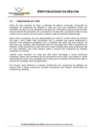 1.4   – Segmentação por nicho

Antes de tudo, gostaria de fazer a definição da palavra conversão. Conversão na
linguagem de programas de afiliados é toda vez que uma campanha atinge seu
resultado. Ou seja, se uma campanha é do tipo CPC, conversão é toda vez que um leitor
clica no banner do anunciante. Se a campanha é do tipo CPA, conversão é toda vez que
o leitor clica no banner do anunciante e realiza a ação previamente determinada.

Agora cabe a pergunta, por que segmentação por nicho? A melhor forma de otimizar
seu blog / site e obter mais conversões com a visitação que possui atualmente é
escolher uma campanha compatível com o conteúdo que exibe aos seus leitores. No
meu caso, por exemplo, falo constantemente em meu blog sobre SEO e programas de
afiliados, então campanhas do tipo CPA para indicar afiliados para estes programas são
as mais rentáveis, pois meus leitores estão à procura dos programas de afiliados
existentes na internet.

Citando outro exemplo, um blog que fala sobre tecnologia e novos hardwares
existentes, talvez uma campanha de um anunciante como a DELL (que fabrica e vende
computadores) tenha uma aceitação boa no blog, pois os leitores normalmente estão à
procura de novidades sobre equipamentos.

Em resumo, para obtermos o máximo rendimento com programas de afiliados em
nossos sites e blogs, precisamos escolher campanhas que estejam relacionadas ao
conteúdo que falamos.




                                                                                   7
 