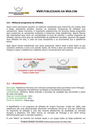 2.0 – Melhores programas de afiliados

Assim como precisamos escolher as melhores campanhas para inserirmos em nossos sites
e blogs, precisamos também escolher as empresas “programas de afiliados” que
utilizaremos. Neste momento, é importante cadastrarmos em diversos destes programas
para avaliarmos as campanhas existentes e testarmos estas plataformas. Alguns fatores
são importantes para levar em consideração na hora de escolher o melhor programa de
afiliados, fatores como grau de confiabilidade da plataforma (acredite, algumas não pagam
seus afiliados em dia), o valor de suas campanhas e os anunciantes que a plataforma
possui.

Após algum tempo trabalhando com estes programas, falarei neste e-book sobre os que
considero melhores e terei uma opinião isenta, de forma a dizer aos leitores até que grau
cheguei a testar a plataforma e detalhes sobre o funcionamento dos mesmos.




2.1 – Netaffiliation

Descrição: Plataforma francesa com inúmeras campanhas tanto para Brasil como Portugal;
Pagamento: Realizados mensalmente via Paypal ou transferência bancária;
Confiabilidade: Altíssima. Basta entender o processo de validação das conversões e prazo
de cada uma delas;
Paga por recomendação: Sim;
Já recebi da plataforma: Sim;
Como se cadastrar: Clique aqui;


A Netaffiliation é um programa de afiliados de origem Francesa. Criada em 2004, esta
plataforma sob uma administração altamente competente tornou-se uma das referências
no segmento de afiliação é uma das maiores plataformas da atualidade no mercado
Europeu e Brasileiro. Em 2007 entrou no mercado de Portugal e em 2010 entrou
definitivamente para o mercado brasileiro.

É uma “febre” na internet nos tempos atuais e em quase todos os blogs podemos ver

                                                                                      8
 