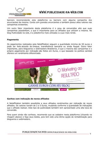 banners recomendando esta plataforma ou banners com alguma campanha dos
anunciantes da mesma. Conta com grandes anunciantes e também possui altos valores nas
campanhas existentes.

Um outro fator importante desta plataforma é o grau de conversões alto que suas
campanhas possibilitam, o que é importante para os afiliados que utilizam a mesma. No
blog Publicidade na web, é a plataforma mais utilizada e a que mais rende.


Pagamento

Os pagamentos realizados pela Netaffiliation seguem a quantidade minima de 50 euros e
pode ser feito através de cheque, transferência bancária ou ainda Paypal. Outro fator
importante, para blogueiros e webmasters Brasileiros, é que a maioria das campanhas e o
próprio pagamento por indicação são feitos em Euros, o que baseado na politica cambial
oferece um rendimento diferenciado.




Ganhos com indicação de novos afiliados

A Netaffiliation também possibilita a seus afiliados rendimentos por indicação de novos
afiliados. Os valores variam de 2 a 5 Euros, mudando conforme a quantidade de indicações
que o afiliado realizar. Este tipo de publicidade também tem apresentado uma alta taxa de
conversão.

Para quem ainda não conhece, recomendo que se cadastre nesta plataforma (clicando na
imagem abaixo) e faça seus testes, pois tem sido uma ótima opção de rentabilização para
blogueiros e webmasters.




                                                                                      9
 