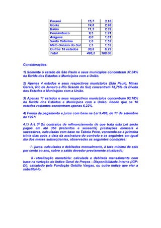 Paraná 15,7 3,16
Goiás 14,8 2,98
Bahia 11,5 2,32
Pernambuco 9,5 1,91
Alagoas 8,0 1,61
Santa Catarina 7,6 1,53
Mato Grosso do Sul 7,5 1,52
Outros 16 estados 30,8 6,22
Total 496,2 100,00
Considerações:
1) Somente o estado de São Paulo e seus municípios concentram 37,04%
da Dívida dos Estados e Municípios com a União.
2) Apenas 4 estados e seus respectivos municípios (São Paulo, Minas
Gerais, Rio de Janeiro e Rio Grande do Sul) concentram 78,75% da Dívida
dos Estados e Municípios com a União.
3) Apenas 11 estados e seus respectivos municípios concentram 93,78%
da Dívida dos Estados e Municípios com a União. Sendo que os 16
estados restantes concentram apenas 6,22%.
4) Forma de pagamento e juros com base na Lei 9.496, de 11 de setembro
de 1997:
4.1) Art. 3o
Os contratos de refinanciamento de que trata esta Lei serão
pagos em até 360 (trezentos e sessenta) prestações mensais e
sucessivas, calculadas com base na Tabela Price, vencendo-se a primeira
trinta dias após a data da assinatura do contrato e as seguintes em igual
dia dos meses subseqüentes, observadas as seguintes condições:
I - juros: calculados e debitados mensalmente, à taxa mínima de seis
por cento ao ano, sobre o saldo devedor previamente atualizado;
II - atualização monetária: calculada e debitada mensalmente com
base na variação do Índice Geral de Preços - Disponibilidade Interna (IGP-
DI), calculado pela Fundação Getúlio Vargas, ou outro índice que vier a
substituí-lo.
 
