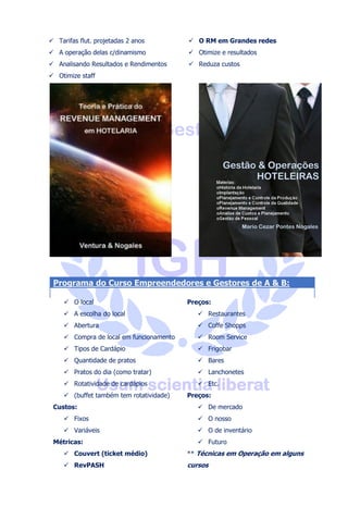 Gestão Hoteleira - Yield e Revenue Management
Instituto de Gestão Hoteleira e
Águia Consultoria
• Como surgiu o Revenue
Management
• Primeiros passos para a
implantação do RM
• Controle de qualidade
• Controle da Produção
• Índices de satisfação
• O Benckmarking
• Controlando os Canais de
Distribuição
• CompSet
• Conversão de reservas
Tipos de Tarifa
• Quantos
• Tabelas dinâmicas
• Tarifas flutuantes
• Como elas nascem
• Porque alteram rápida e
facilmente
• Determinar em algumas horas
• Como isso se faz
• A Necessidade
• “BAR” ou “CAR”
• Tarifas flut. projetadas 2 anos
• A operação delas c/dinamismo
• Analisando Resultados e
Rendimentos
Skype: aguiahotelaria - (41) 99177 1955
 