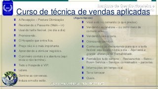 Instituto de Gestão Hoteleira e
Águia Consultoria
A Recepção – Postura Otimização
Recebendo o Passante (Walk – in)
Usando tarifa flexível. (no dia a dia)
Promovendo.
O Hospede que entra fica.
Preço não é o mais importante.
Aprendendo a otimizar negócios.
O primeiro contato é a abertura.(aqui
inicia e não termina).
Todo o Hospede é VIP.
Lidere.
Domine as conversas.
Induza em alto estilo.
Você está no comando (o que precisa)
Vendendo ao telefone – ou outro meio de
comunicação.
Vendendo cara a cara.
Otimizando serviços.
Conhecendo os mecanismos para que a tarifa
flexível seja usada no dia a dia – Aqui está a
grande diferença na Rentabilidade.
Rentabilize tudo sempre: - Restaurantes – Bares –
Room Service – Serviços conveniados – parcerias.
Informações em tempo real
Ter e fornecer
Quais.
Curso de técnica de vendas aplicadas
(Alguns tópicos)
 